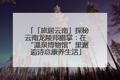 「旅居云南」探秘云南龙陵邦腊掌：在“温泉博物馆”里邂逅诗意康养生活