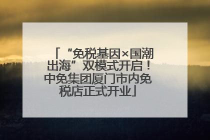 “免税基因×国潮出海”双模式开启！中免集团厦门市内免税店正式开业