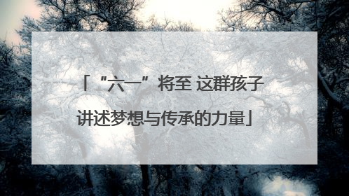 “六一”将至 这群孩子讲述梦想与传承的力量