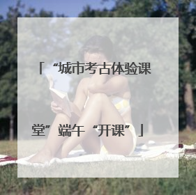 “城市考古体验课堂”端午“开课”