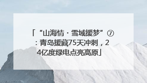 “山海情・雪域援梦”⑦：青岛援藏75天冲刺，24亿度绿电点亮高原