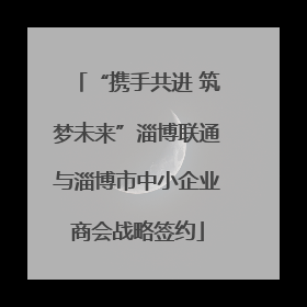 “携手共进 筑梦未来”淄博联通与淄博市中小企业商会战略签约