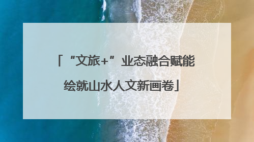 “文旅+”业态融合赋能 绘就山水人文新画卷