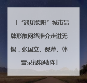 “遇见德阳”城市品牌形象网络推介走进无锡，张国立、倪萍、韩雪录视频助阵