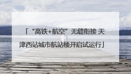 “高铁+航空”无缝衔接 天津西站城市航站楼开启试运行