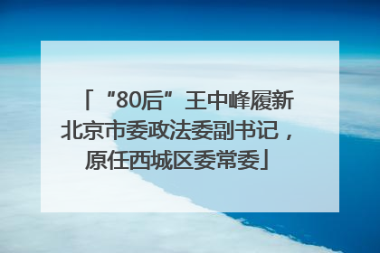 “80后”王中峰履新北京市委政法委副书记，原任西城区委常委