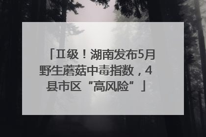 Ⅱ级！湖南发布5月野生蘑菇中毒指数，4县市区“高风险”