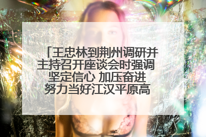王忠林到荆州调研并主持召开座谈会时强调 坚定信心 加压奋进 努力当好江汉平原高质量发展排头兵