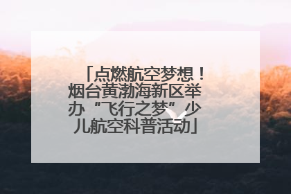点燃航空梦想！烟台黄渤海新区举办“飞行之梦”少儿航空科普活动