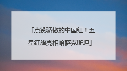 点赞骄傲的中国红！五星红旗亮相哈萨克斯坦