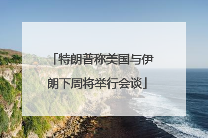 特朗普称美国与伊朗下周将举行会谈