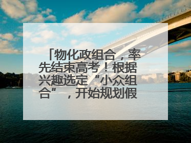 物化政组合，率先结束高考！根据兴趣选定“小众组合”，开始规划假期生活