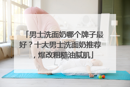 男士洗面奶哪个牌子最好？十大男士洗面奶推荐，爆改粗糙油腻肌
