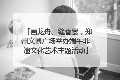 画龙舟、缝香囊，郑州文博广场举办端午非遗文化艺术主题活动