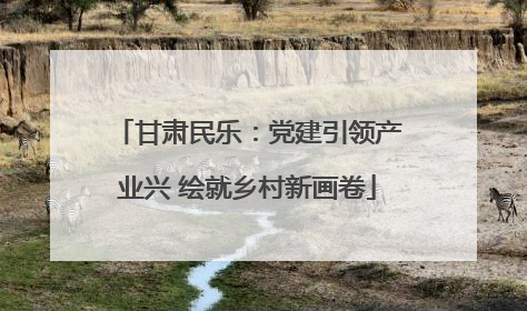 甘肃民乐：党建引领产业兴 绘就乡村新画卷