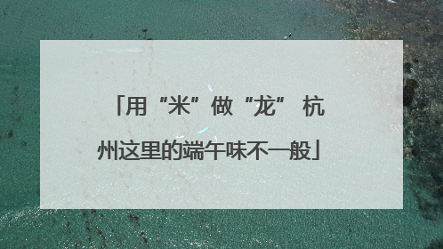 用“米”做“龙” 杭州这里的端午味不一般