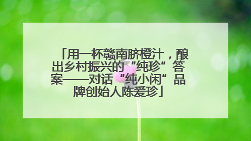 用一杯赣南脐橙汁，酿出乡村振兴的“纯珍”答案——对话“纯小闲”品牌创始人陈爱珍