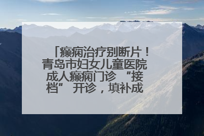 癫痫治疗别断片！青岛市妇女儿童医院成人癫痫门诊 “接档” 开诊，填补成年延续治疗空白