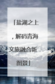 盐湖之上，解码青海文旅融合新图景