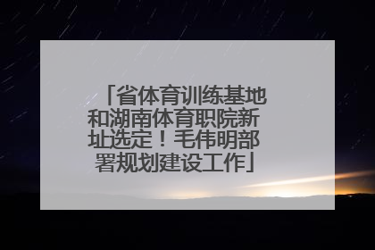 省体育训练基地和湖南体育职院新址选定！毛伟明部署规划建设工作