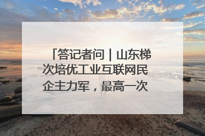 答记者问｜山东梯次培优工业互联网民企主力军，最高一次性奖补500万元