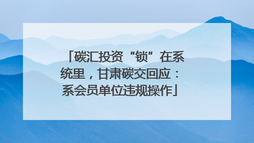碳汇投资“锁”在系统里，甘肃碳交回应：系会员单位违规操作