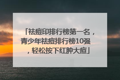 祛痘印排行榜第一名，青少年祛痘排行榜10强，轻松按下红肿大痘