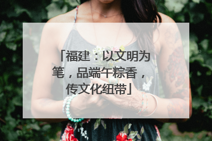 福建：以文明为笔，品端午粽香，传文化纽带