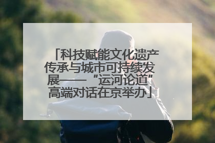 科技赋能文化遗产传承与城市可持续发展——“运河论道”高端对话在京举办