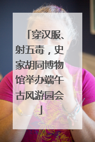 穿汉服、射五毒，史家胡同博物馆举办端午古风游园会