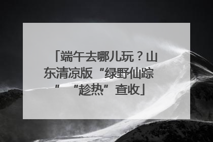 端午去哪儿玩？山东清凉版“绿野仙踪”“趁热”查收