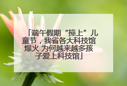 端午假期“撞上”儿童节，我省各大科技馆爆火 为何越来越多孩子爱上科技馆