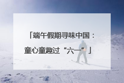 端午假期寻味中国：童心童趣过“六一”