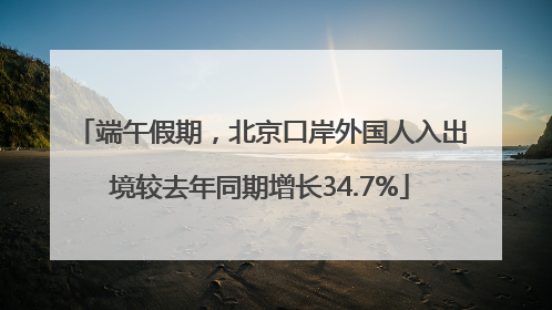 端午假期，北京口岸外国人入出境较去年同期增长34.7%