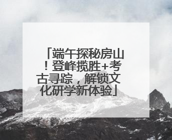 端午探秘房山！登峰揽胜+考古寻踪，解锁文化研学新体验