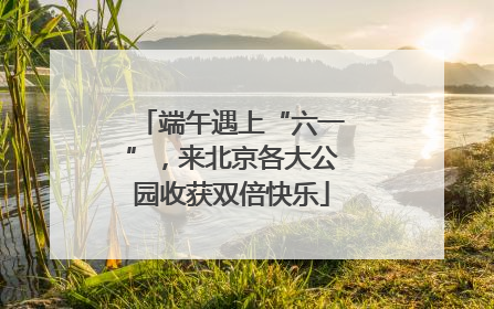 端午遇上“六一”，来北京各大公园收获双倍快乐