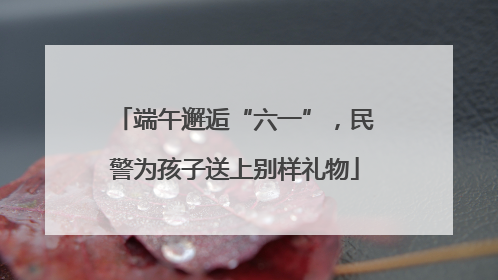 端午邂逅“六一”，民警为孩子送上别样礼物
