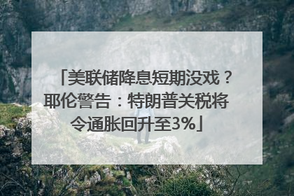 美联储降息短期没戏？耶伦警告：特朗普关税将令通胀回升至3%