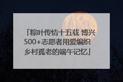 粽叶传情十五载 博兴500+志愿者用爱编织乡村孤老的端午记忆