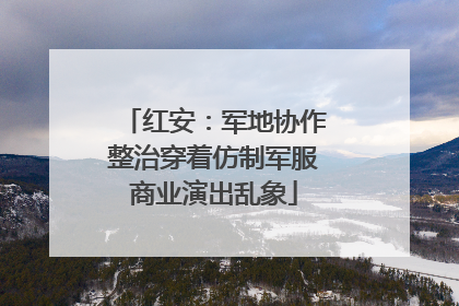 红安：军地协作整治穿着仿制军服商业演出乱象