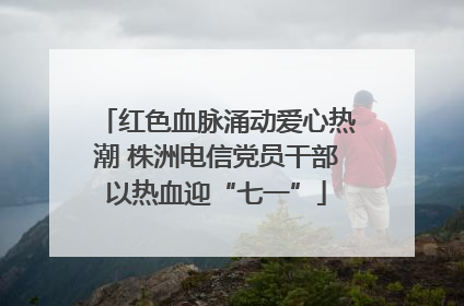 红色血脉涌动爱心热潮 株洲电信党员干部以热血迎“七一”