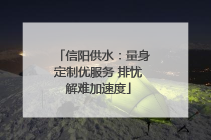 信阳供水：量身定制优服务 排忧解难加速度