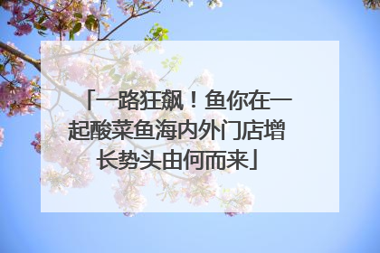 一路狂飙！鱼你在一起酸菜鱼海内外门店增长势头由何而来