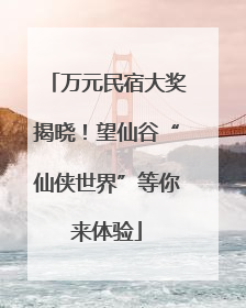 万元民宿大奖揭晓！望仙谷“仙侠世界”等你来体验