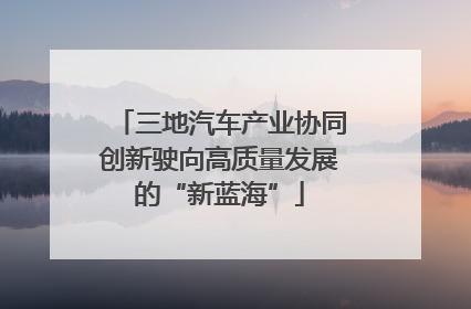 三地汽车产业协同创新驶向高质量发展的“新蓝海”