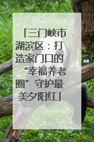 三门峡市湖滨区：打造家门口的“幸福养老圈”守护最美夕阳红