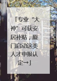 专业“大神”可获安居补贴，厦门启动这类人才申报认定→