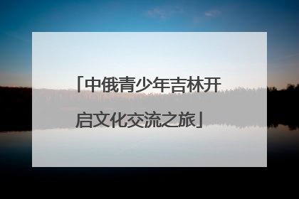 中俄青少年吉林开启文化交流之旅