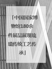 中国国家博物馆180余件展品展现琉璃传统工艺传承