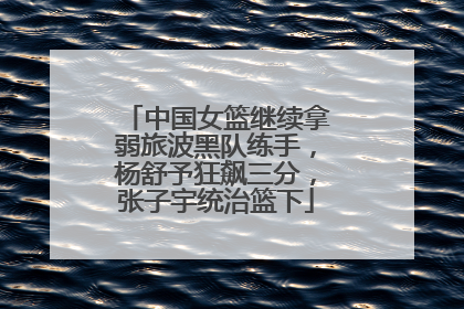 中国女篮继续拿弱旅波黑队练手，杨舒予狂飙三分，张子宇统治篮下